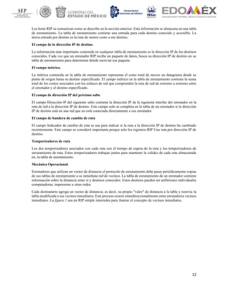 12
Los hosts RIP se comunican como se describe en la sección anterior. Esta información se almacena en una tabla
de enrutamiento. La tabla de enrutamiento contiene una entrada para cada destino conocido y accesible. La
única entrada por destino es la ruta de menor costo a ese destino.
El campo de la dirección IP de destino.
La información más importante contenida en cualquier tabla de enrutamiento es la dirección IP de los destinos
conocidos. Cada vez que un enrutador RIP recibe un paquete de datos, busca su dirección IP de destino en su
tabla de enrutamiento para determinar dónde reenviar ese paquete.
El campo métrico.
La métrica contenida en la tabla de enrutamiento representa el costo total de mover un datagrama desde su
punto de origen hasta su destino especificado. El campo métrico en la tabla de enrutamiento contiene la suma
total de los costos asociados con los enlaces de red que comprenden la ruta de red de extremo a extremo entre
el enrutador y el destino especificado.
El campo de dirección IP del próximo salto
El campo Dirección IP del siguiente salto contiene la dirección IP de la siguiente interfaz del enrutador en la
ruta de red a la dirección IP de destino. Este campo solo se completa en la tabla de un enrutador si la dirección
IP de destino está en una red que no está conectada directamente a ese enrutador.
El campo de bandera de cambio de ruta
El campo Indicador de cambio de ruta se usa para indicar si la ruta a la dirección IP de destino ha cambiado
recientemente. Este campo se consideró importante porque solo los registros RIP Una ruta por dirección IP de
destino.
Temporizadores de ruta
Los dos temporizadores asociados con cada ruta son el tiempo de espera de la ruta y los temporizadores de
enrutamiento de ruta. Estos temporizadores trabajan juntos para mantener la validez de cada ruta almacenada
en, la tabla de enrutamiento.
Mecánica Operacional.
Enrutadores que utilizan un vector de distancia el protocolo de enrutamiento debe pasar periódicamente copias
de sus tablas de enrutamiento a su inmediata red de vecinos. La tabla de enrutamiento de un enrutador contiene
información sobre la distancia entre sí y destinos conocidos. Estos destinos pueden ser anfitriones individuales
computadoras, impresoras u otras redes.
Cada destinatario agrega un vector de distancia; es decir, su propio "valor" de distancia a la tabla y reenvía la
tabla modificada a sus vecinos inmediatos. Este proceso ocurre omnidireccionalmente entre enrutadores vecinos
inmediatos. La figura 1 usa un RIP simple interredes para ilustrar el concepto de vecinos inmediatos.
 