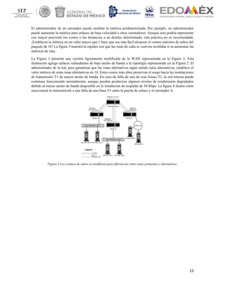 15
El administrador de un enrutador puede cambiar la métrica predeterminada. Por ejemplo, un administrador
puede aumentar la métrica para enlaces de baja velocidad a otros enrutadores. Aunque esto podría representar
con mayor precisión los costos o las distancias a un destino determinado, esta práctica no es recomendada.
¡Establecer la métrica en un valor mayor que 1 hace que sea más fácil alcanzar el conteo máximo de saltos del
paquete de 16! La figura 3 muestra la rapidez con que las rutas de caña se vuelven inválidas si se aumentan las
métricas de ruta.
La Figura 3 presenta una versión ligeramente modificada de la WAN representada en la Figura 2. Esta
ilustración agrega enlaces redundantes de bajo ancho de banda a la topología representada en la Figura 2. El
administrador de la red, para garantizar que las rutas alternativas sigan siendo rutas alternativas, establece el
valor métrico de estas rutas alternativas en 10. Estos costos más altos preservan el sesgo hacia las instalaciones
de transmisión T1 de mayor ancho de banda. En caso de falla de una de esas líneas T1, la red interna puede
continuar funcionando normalmente, aunque pueden producirse algunos niveles de rendimiento degradados
debido al menor ancho de banda disponible en la instalación de respaldo de 56 Kbps. La figura 4 ilustra cómo
reaccionará la internetwork a una falla de una línea T1 entre la puerta de enlace y el enrutador A.
Figura 3 Los conteos de saltos se modifican para diferenciar entre rutas primarias y alternativas.
 