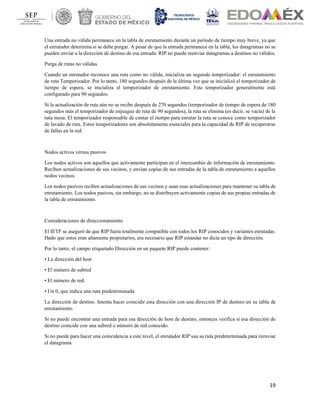 19
Una entrada no válida permanece en la tabla de enrutamiento durante un período de tiempo muy breve, ya que
el enrutador determina si se debe purgar. A pesar de que la entrada permanece en la tabla, los datagramas no se
pueden enviar a la dirección de destino de esa entrada: RIP no puede reenviar datagramas a destinos no válidos.
Purga de rutas no válidas
Cuando un enrutador reconoce una ruta como no válida, inicializa un segundo temporizador: el enrutamiento
de ruta Temporizador. Por lo tanto, 180 segundos después de la última vez que se inicializó el temporizador de
tiempo de espera, se inicializa el temporizador de enrutamiento. Este temporizador generalmente está
configurado para 90 segundos.
Si la actualización de ruta aún no se recibe después de 270 segundos (temporizador de tiempo de espera de 180
segundos más el temporizador de enjuague de ruta de 90 segundos), la ruta se elimina (es decir, se vacía) de la
ruta mesa. El temporizador responsable de contar el tiempo para enrutar la ruta se conoce como temporizador
de lavado de ruta. Estos temporizadores son absolutamente esenciales para la capacidad de RIP de recuperarse
de fallas en la red.
Nodos activos versus pasivos
Los nodos activos son aquellos que activamente participan en el intercambio de información de enrutamiento.
Reciben actualizaciones de sus vecinos, y envían copias de sus entradas de la tabla de enrutamiento a aquellos
nodos vecinos.
Los nodos pasivos reciben actualizaciones de sus vecinos y usan esas actualizaciones para mantener su tabla de
enrutamiento. Los nodos pasivos, sin embargo, no se distribuyen activamente copias de sus propias entradas de
la tabla de enrutamiento.
Consideraciones de direccionamiento
El IETF se aseguró de que RIP fuera totalmente compatible con todos los RIP conocidos y variantes enrutadas.
Dado que estos eran altamente propietarios, era necesario que RIP estándar no dicta un tipo de dirección.
Por lo tanto, el campo etiquetado Dirección en un paquete RIP puede contener:
• La dirección del host
• El número de subred
• El número de red.
• Un 0, que indica una ruta predeterminada
La dirección de destino. Intenta hacer coincidir esta dirección con una dirección IP de destino en su tabla de
enrutamiento.
Si no puede encontrar una entrada para esa dirección de host de destino, entonces verifica si esa dirección de
destino coincide con una subred o número de red conocido.
Si no puede para hacer una coincidencia a este nivel, el enrutador RIP usa su ruta predeterminada para reenviar
el datagrama.
 