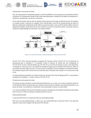 20
Enrutamiento a una puerta de enlace
Hoy, las redes pueden ser demasiado grandes y estar bien pobladas con hosts para que el enrutamiento del host
sea práctico. El enrutamiento basado en host infla innecesariamente el tamaño de las tablas de enrutamiento, y
ralentiza el enrutamiento a través de la red interna.
En las redes del mundo real, las rutas se calculan a direcciones de red en lugar de direcciones host. Por ejemplo,
si se puede acceder a cada host en cualquier red (o subred) dada a través de las mismas puertas de enlace, la
tabla de enrutamiento simplemente puede definir esa puerta de enlace como una IP de destino habla a todos los
datagramas dirigidos a hosts dentro de esa red o subred se enviarán a esa puerta de enlace. Ese portal, entonces,
asumirá la responsabilidad de reenviarlos a sus destinos finales.
Figura 6. los nodos RIP pueden entregar datagramas a las puertas de enlace
El host 172.31.254.5 necesita transmitir un paquete IP al número de host 192.168.125.10. esta dirección es
desconocida para el enrutador C. el enrutador verifica la máscara de subred, que está configurada en
255.255.255.0. de esto es fácil de deducir que 192.168.125 es un numero de subred. Lo que es más importante,
el enrutador C conoce una ruta a esa subred. El enrutador B supone que el enrutador de la puerta de enlace en
esa subred sabe cómo llegar a ese host. Con frecuencia, el enrutador C reenvía el paquete a esa puerta de enlace.
Este enfoque requiere que los hosts solo sean conocidos por el enrutador más cercano y no se conozcan en toda
la red.
Las líneas finamente punteadas en la figura ilustran las dos partes del viaje del datagrama IP: su viaje desde el
enrutador B al enrutador A, y desde A al host 192.168.125.10.
Enrutamiento entre puertas de enlace.
Una puerta de enlace fronteriza enviará información diferente a sus vecinos. Los vecinos inmediatos dentro de
la red subred recibirán actualizaciones que contiene listas de todas las subredes conectadas directamente a esa
puerta de enlace. Las entradas de enrutamiento serán enumeradas al número de cada subred.
Los vecinos inmediatos fuera de la red recibirán una única actualización de entrada de enrutamiento que abarca
todos los hosts en todas las subredes contenidas dentro de esa red.
Rutas predeterminadas
La dirección IP 0.0.0.0 se usa para describir una ruta predeterminada.
Para crear una ruta predeterminada, se debe crear una entrada RIP para la dirección 0.0.0.0. esta dirección
especial se trata como cualquier otra dirección IP de destino.
 