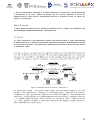 21
El próximo salto debería ser la dirección IP de destino del enrutador de puerta de enlace vecino. Esta entrada
de enrutamiento se usa como cualquier otra entrada, con una excepción importante: se usa la ruta
predeterminada para enrutar cualquier datagrama cuya dirección de destino no coincida con ninguna otra
entrada en la tabla de ruteo.
Cambios de topología
Se puede obtener una apreciación más profunda de la mecánica de RIP mirando cómo interactúan estos
mecanismos para acomodar los cambios en la topología de la red.
Convergencia
Los nuevos conjuntos de vecinos nodos deben converger, desde diferentes puntos de partida, en un consenso
de lo que de nuevo se ve la topología. Este proceso de desarrollar una perspectiva consensuada de la topología.
se conoce como convergencia. En términos simples, los enrutadores desarrollan un acuerdo de lo que la red se
ve por separado, juntos.
En la figura se ilustra la convergencia; muestra dos posibles enrutadores al enrutador D desde el enrutador A y
la red 192.168.125. el enrutador D es un enrutador de puerta de enlace. La ruta principal a la red del enrutador
D es a través del enrutador D es a través del enrutador C. si esta ruta fallara, llevaría algún tiempo que todos los
enrutadores convergieran en una nueva topología que no incluyera el enlace entre los enrutadores C y D.
Figura 7. dos posibles caminos del enrutador D al enrutador A.
Tan pronto como el enlace C – D falla, ya no se puede usar, pero puede tomar bastante tiempo para esto. Hecho
para darse a conocer en toda la red. El primer paso en la convergencia es que D darse cuenta de que el enlace a
C ha fallado. Esto supone que transcurre el temporizador de actualización del Router D antes del temporizador
del enrutador C. Porque este enlace era el que debería haber llevado actualizaciones del enrutador D al enrutador
C, no se pueden recibir actualizaciones. En consecuencia, C (así como A y B) todavía no sabe que el enlace C
– D ha fallado. Todos los enrutadores en la red interna continuar enviando datagramas dirigidos al número de
red del enrutador D a través de ese enlace.
 