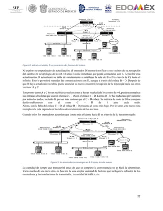 22
Figura 8. solo el enrutador D es consciente del fracaso del enlace.
Al expirar su temporizador de actualización, el enrutador D intentará notificar a sus vecinos de su percepción
del cambio en la topología de la red. El único vecino inmediato que podrá contactarse con B. Al recibir esta
actualización, B actualizará su tabla de enrutamiento a establecer la ruta de B a D (a través de C) hasta el
infinito. Esto le permitirá reanudar las comunicaciones con D, aunque a través del enlace B – D. Después de
que B haya actualizado su tabla, puede anunciar su nuevo-encontró percepción de la topología hacia sus otros
vecinos: A y C.
Tan pronto como A y C hayan recibido actualizaciones y hayan recalculado los costos de red, pueden reemplace
sus entradas obsoletas que usaron el enlace C – D con el enlace B – D. La ruta B – D fue rechazado previamente
por todos los nodos, incluido B, por ser más costoso que el C – D enlace. Su métrica de costo de 10 se compara
desfavorablemente con el costo C – D de 1 para cada nodo.
Ahora, con la falla del enlace C – D, el enlace B – D presenta el costo más bajo. Por lo tanto, esta nueva ruta
reemplaza la ruta expirada en las tablas de enrutamiento de los vecinos.
Cuando todos los enrutadores acuerdan que la ruta más eficiente hacia D es a través de B, han convergido.
Figura 9. los enrutadores convergen en B-D como la ruta nueva.
La cantidad de tiempo que transcurrirá antes de que se complete la convergencia no es fácil de determinar.
Varía mucho de una red a otra, en función de una amplia variedad de factores que incluyen la robustez de los
enrutadores y las instalaciones de transmisión, la cantidad de tráfico, etc.
 