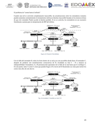23
El problema de "contar hasta el infinito"
Cuando una red se convierte completamente inaccesible, las actualizaciones entre los enrutadores restantes
pueden aumentar constantemente el enrutamiento métricas al destino inaccesible basadas en la creencia errónea
de que otro enrutador Puede acceder al destino perdido. Si no se controla, los enrutadores en ese escenario
literalmente cuentan para la interpretación de RIP del infinito.
Figura 10. Router D ha fallado.
Con la falla del enrutador D, todos los hosts dentro de su red ya no son accesibles desde fuera. El enrutador C,
después de perderse seis actualizaciones consecutivas de D, invalidará su ruta C – D y anuncia su
indisponibilidad. Enrutadores A y B permanecerán ignorantes de la falla de la ruta hasta que lo notifique C.
En este punto, tanto A como C creen que pueden llegar a D a través de B. Recalculan sus rutas para incluir los
costos más altos de este desvío.
Fig. el enrutador C invalida su ruta C-D.
 