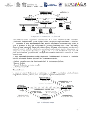 24
Fig. A y C creen que pueden acceder a D a través de B.
Estos enrutadores envían sus próximas actualizaciones a B, un vecino inmediato de ambos enrutadores.
El enrutador B, después de haber agotado su propia ruta a D, cree que todavía puede acceder a D a través de A
o C. Obviamente, no puede porque esos enrutadores dependen del enlace que B ha invalidado en esencia, se
forma un bucle entre A, B y C que es alimentado por creencia errónea de que tanto A como C aún pueden
alcanzar el Router inalcanzable D a través de cada otro. Esto se debe a que ambos tienen una conexión con B,
que tiene la conexión con D. Con cada iteración de actualizaciones, las métricas de costos se incrementan para
darse cuenta del próximo salto adicional que se agrega al ciclo ya calculado. Esta forma de bucle es inducida
por el retardo de tiempo que caracteriza la convergencia independiente a través de la transmisión de vecinos
actualizaciones.
En teoría, los nodos eventualmente se darán cuenta de que D es inalcanzable. Sin embargo, es virtualmente
imposible saber cuánto tiempo se necesitaría para lograr esta convergencia.
RIP admite tres medios para evitar el problema del bucle de recuento hasta el infinito:
• Horizonte dividido.
• Horizonte dividido con reverso envenenado.
• Actualizaciones activadas.
Horizonte dividido
La esencia del horizonte dividido es la suposición de que un nodo RIP no anunciará una actualización a una
ruta particular a un vecino particular, si esa ruta se aprendió originalmente de ese vecino.
Figura 11. un horizonte dividido.
 