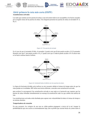 26
Abrir primero la ruta más corta (OSPF)
Actualizaciones activadas
Las redes que cuentan con tres puertas de enlace a una red común todavía son susceptibles a los bucles causados
por el engaño mutuo de las puertas de enlace. Este diagrama presenta tres puertas de enlace al enrutador D: A,
B y C.
Figura 13. Tres puertas de entrada
En el caso de que el enrutador D falle, el enrutador A puede creer que B aún puede acceder a D. El enrutador
B puede creer que C aún puede acceder a D, y C puede creer que A todavía puede acceder a D. El efecto neto
es un bucle continuo hasta el infinito.
Figura 14. Contando hasta el infinito con tres puertas de enlace.
La lógica de horizonte dividido sería ineficaz en este escenario debido al retraso de tiempo antes de que las
rutas puedan ser invalidadas. RIP utiliza una técnica diferente, conocida como actualización activada,
para acelerar la convergencia Una actualización activada es una regla en el protocolo que requiere que las
puertas de enlace difundan inmediatamente un mensaje de actualización cada vez que cambie una métrica de
ruta
Las actualizaciones activadas están diseñadas para superar esta vulnerabilidad al reducir el retraso de tiempo a
un mínimo absoluto.
Temporizadores de retención
En este escenario, los vestigios de una ruta no válida podrían propagarse a través de la red. Aunque la
probabilidad de que esto ocurra es extremadamente baja, aún es posible que ocurran bucles de conteo hasta el
 