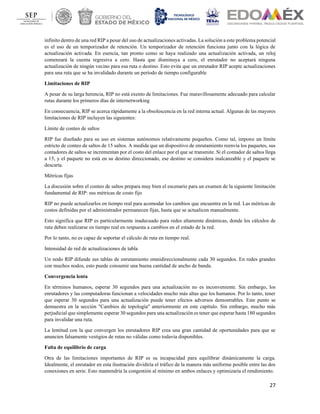 27
infinito dentro de una red RIP a pesar del uso de actualizaciones activadas. La solución a este problema potencial
es el uso de un temporizador de retención. Un temporizador de retención funciona junto con la lógica de
actualización activada. En esencia, tan pronto como se haya realizado una actualización activada, un reloj
comenzará la cuenta regresiva a cero. Hasta que disminuya a cero, el enrutador no aceptará ninguna
actualización de ningún vecino para esa ruta o destino. Esto evita que un enrutador RIP acepte actualizaciones
para una ruta que se ha invalidado durante un período de tiempo configurable
Limitaciones de RIP
A pesar de su larga herencia, RIP no está exento de limitaciones. Fue maravillosamente adecuado para calcular
rutas durante los primeros días de internetworking
En consecuencia, RIP se acerca rápidamente a la obsolescencia en la red interna actual. Algunas de las mayores
limitaciones de RIP incluyen las siguientes:
Límite de conteo de saltos
RIP fue diseñado para su uso en sistemas autónomos relativamente pequeños. Como tal, impone un límite
estricto de conteo de saltos de 15 saltos. A medida que un dispositivo de enrutamiento reenvía los paquetes, sus
contadores de saltos se incrementan por el costo del enlace por el que se transmite. Si el contador de saltos llega
a 15, y el paquete no está en su destino direccionado, ese destino se considera inalcanzable y el paquete se
descarta.
Métricas fijas
La discusión sobre el conteo de saltos prepara muy bien el escenario para un examen de la siguiente limitación
fundamental de RIP: sus métricas de costo fijo
RIP no puede actualizarlos en tiempo real para acomodar los cambios que encuentra en la red. Las métricas de
costos definidas por el administrador permanecen fijas, hasta que se actualicen manualmente.
Esto significa que RIP es particularmente inadecuado para redes altamente dinámicas, donde los cálculos de
ruta deben realizarse en tiempo real en respuesta a cambios en el estado de la red.
Por lo tanto, no es capaz de soportar el cálculo de ruta en tiempo real.
Intensidad de red de actualizaciones de tabla
Un nodo RIP difunde sus tablas de enrutamiento omnidireccionalmente cada 30 segundos. En redes grandes
con muchos nodos, esto puede consumir una buena cantidad de ancho de banda.
Convergencia lenta
En términos humanos, esperar 30 segundos para una actualización no es inconveniente. Sin embargo, los
enrutadores y las computadoras funcionan a velocidades mucho más altas que los humanos. Por lo tanto, tener
que esperar 30 segundos para una actualización puede tener efectos adversos demostrables. Este punto se
demuestra en la sección "Cambios de topología" anteriormente en este capítulo. Sin embargo, mucho más
perjudicial que simplemente esperar 30 segundos para una actualización es tener que esperar hasta 180 segundos
para invalidar una ruta.
La lentitud con la que convergen los enrutadores RIP crea una gran cantidad de oportunidades para que se
anuncien falsamente vestigios de rutas no válidas como todavía disponibles.
Falta de equilibrio de carga
Otra de las limitaciones importantes de RIP es su incapacidad para equilibrar dinámicamente la carga.
Idealmente, el enrutador en esta ilustración dividiría el tráfico de la manera más uniforme posible entre las dos
conexiones en serie. Esto mantendría la congestión al mínimo en ambos enlaces y optimizaría el rendimiento.
 