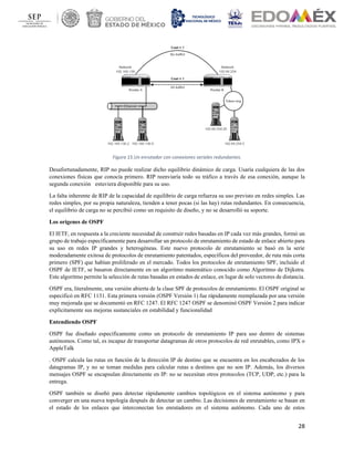 28
Figura 15.Un enrutador con conexiones seriales redundantes.
Desafortunadamente, RIP no puede realizar dicho equilibrio dinámico de carga. Usaría cualquiera de las dos
conexiones físicas que conocía primero. RIP reenviaría todo su tráfico a través de esa conexión, aunque la
segunda conexión estuviera disponible para su uso.
La falta inherente de RIP de la capacidad de equilibrio de carga refuerza su uso previsto en redes simples. Las
redes simples, por su propia naturaleza, tienden a tener pocas (si las hay) rutas redundantes. En consecuencia,
el equilibrio de carga no se percibió como un requisito de diseño, y no se desarrolló su soporte.
Los orígenes de OSPF
El IETF, en respuesta a la creciente necesidad de construir redes basadas en IP cada vez más grandes, formó un
grupo de trabajo específicamente para desarrollar un protocolo de enrutamiento de estado de enlace abierto para
su uso en redes IP grandes y heterogéneas. Este nuevo protocolo de enrutamiento se basó en la serie
moderadamente exitosa de protocolos de enrutamiento patentados, específicos del proveedor, de ruta más corta
primero (SPF) que habían proliferado en el mercado. Todos los protocolos de enrutamiento SPF, incluido el
OSPF de IETF, se basaron directamente en un algoritmo matemático conocido como Algoritmo de Dijkstra.
Este algoritmo permite la selección de rutas basadas en estados de enlace, en lugar de solo vectores de distancia.
OSPF era, literalmente, una versión abierta de la clase SPF de protocolos de enrutamiento. El OSPF original se
especificó en RFC 1131. Esta primera versión (OSPF Versión 1) fue rápidamente reemplazada por una versión
muy mejorada que se documentó en RFC 1247. El RFC 1247 OSPF se denominó OSPF Versión 2 para indicar
explícitamente sus mejoras sustanciales en estabilidad y funcionalidad
Entendiendo OSPF
OSPF fue diseñado específicamente como un protocolo de enrutamiento IP para uso dentro de sistemas
autónomos. Como tal, es incapaz de transportar datagramas de otros protocolos de red enrutables, como IPX o
AppleTalk
. OSPF calcula las rutas en función de la dirección IP de destino que se encuentra en los encabezados de los
datagramas IP, y no se toman medidas para calcular rutas a destinos que no son IP. Además, los diversos
mensajes OSPF se encapsulan directamente en IP: no se necesitan otros protocolos (TCP, UDP, etc.) para la
entrega.
OSPF también se diseñó para detectar rápidamente cambios topológicos en el sistema autónomo y para
converger en una nueva topología después de detectar un cambio. Las decisiones de enrutamiento se basan en
el estado de los enlaces que interconectan los enrutadores en el sistema autónomo. Cada uno de estos
 