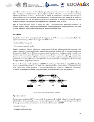 29
enrutadores mantiene una base de datos idéntica que rastrea los estados de enlace en la red. En esta base de
datos se incluye el estado del enrutador. Esto incluye sus interfaces utilizables, vecinos accesibles conocidos e
información de estado de enlace. Actualizaciones de la tabla de enrutamiento, conocidas como anuncios de
estado de enlace ( LSA) se transmiten directamente a todos los demás vecinos dentro del área de un enrutador.
El término técnico para este proceso de actualización es inundación, un término poco halagador con una
connotación negativa que contradice las características de rendimiento reales de OSPF.
árbol de camino más corto, rastrea el camino más corto a cada destino dentro del sistema autónomo. Los
destinos fuera del sistema autónomo pueden adquirirse a través de puertas de enlace fronterizas a esas redes
externas, y aparecer como hojas en la estructura de árbol de camino más corto.
Áreas OSPF
Una de las razones clave de la rapidez de la convergencia de OSPF es su uso de áreas. Recuerde, los dos
objetivos principales que el IETF buscó lograr con OSPF fueron
•Escalabilidad de red mejorada
•Tiempos de convergencia rápida
La clave para ambos objetivos radica en la compartimentación de una red en regiones más pequeñas. Estas
regiones se conocen como zonas Un área es una colección de sistemas finales en red, enrutadores e instalaciones
de transmisión. Cada área se define con un número de área único que se configura en cada enrutador. Las
interfaces de enrutador que se definen con el mismo número de área se convierten en parte de la misma área.
Idealmente, estas áreas no están definidas arbitrariamente. En cambio, los límites de un área deben seleccionarse
para minimizar la cantidad de tráfico entre diferentes áreas. Cada área debe reflejar patrones de tráfico reales
en lugar de límites geográficos o políticos.
El número de áreas que puede soportar una red OSPF está limitado por el tamaño de su campo ID de área. Este
campo es un número binario de 32 bits. Por lo tanto, el número máximo teórico de redes es un número binario
de 32 bits con todos sus bits iguales a 1. El equivalente decimal de este número es 4,294,967,295. Obviamente,
el número máximo práctico de áreas que puede soportar es mucho menor que este máximo teórico.
Figura 16.Una pequeña red OSPF con tres áreas.
Tipos de enrutador
Es importante recordar que OSPF es un protocolo de enrutamiento de estado de enlace. Por lo tanto, los enlaces
y las interfaces del enrutador a los que se conectan se definen como miembros de un área. Según la membresía
de área, pueden existir tres tipos diferentes de enrutadores dentro de una red OSPF:
•Enrutadores internos
•Enrutadores de borde de área
 