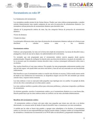 3
Enrutamiento en redes IP
Los fundamentos del enrutamiento
Los enrutadores pueden enrutar de dos formas básicas. Pueden usar rutas estáticas preprogramadas, o pueden
calcular dinámicamente rutas usando cualquiera de una serie de protocolos de enrutamiento dinámico. Los
enrutadores utilizan protocolos de enrutamiento dinámico para descubrir rutas.
Además de la programación estática de rutas, hay dos categorías básicas de protocolos de enrutamiento
dinámico:
•Vector de distancia
• Estado de enlace
Las principales diferencias entre estos tipos de protocolos de enrutamiento dinámico radican en la forma en que
descubren y calculan nuevas rutas a los destinos.
Enrutamiento estático
Estáticas o pre programadas, las rutas son la forma más simple de enrutamiento. Las tareas de descubrir rutas y
propagarlas a través de una red se dejan a los administradores de la red interna.
Un enrutador que está programado para el enrutamiento estático reenvía paquetes desde puertos
predeterminados. Después de configurar la relación entre una dirección de destino y un puerto de enrutador, ya
no es necesario que los enrutadores intenten descubrir rutas o incluso comuniquen información sobre rutas a
ese destino.
Hay muchos beneficios al usar rutas estáticas. Por ejemplo, las rutas programadas estáticamente pueden crear
una red más segura: solo puede haber una única ruta dentro y fuera de una red conectada con una ruta definida
estáticamente.
Otro beneficio es que el enrutamiento estático es mucho más eficiente en recursos. Utiliza mucho menos ancho
de banda en las instalaciones de transmisión, no desperdicia ningún ciclo de CPU del enrutador que intente
calcular rutas y requiere menos memoria.
Las rutas estáticas a veces se usan para redes pequeñas cuya topología rara vez cambia. Un ejemplo de dicha
red son dos sitios conectados por un enlace punto a punto.
Las rutas estáticas también se pueden utilizar para solucionar problemas y soluciones temporales a problemas
de enrutamiento.
En términos generales, mezclar el enrutamiento estático con el enrutamiento dinámico no es una buena idea.
Hacerlo puede hacer que las rutas estáticas entren en conflicto con las rutas calculadas dinámicamente.
Beneficios del enrutamiento estático
. El enrutamiento estático es bueno solo para redes muy pequeñas que tienen una sola ruta a un destino
determinado. no consume ancho de banda al tratar de descubrir rutas o comunicarse con otros enrutadores.
A medida que las redes se hacen más grandes y agregan rutas redundantes a los destinos, el enrutamiento
estático se convierte en una responsabilidad que requiere mucho trabajo. Cualquier cambio en la disponibilidad
de enrutadores o instalaciones de transmisión en la WAN debe ser descubierto y programado manualmente.
 