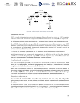 31
Figura 20. Comunicaciones entre áreas en una red OSPF.
Enrutamiento entre redes
OSPF se puede utilizar para interconectar redes separadas. Dichas redes podrían ser otra red OSPF completa o
utilizar un protocolo de enrutamiento completamente diferente. Interconectar una red OSPF con un protocolo
de enrutamiento diferente es una tarea complicada y utiliza una técnica conocida como redistribución de ruta.
La red OSPF etiqueta todas las rutas aprendidas de esta manera como externo. Interconectar dos redes OSPF
diferentes es más fácil, porque no hay necesidad de convertir la información de costos de ruta de un protocolo
de enrutamiento en un formato que el otro protocolo pueda entender. Además, OSPF permite la creación de
sistemas autónomos. Un sistema autónomo
(AS) es una red autónoma. Aparentemente, un AS presentaría un solo administrador de red o grupo de
administradores, y usaría un solo protocolo de enrutamiento. La definición real de un AS es algo fluida. En
verdad, casi no importa. Lo que importa es que OSPF permite la asignación de un número AS a una red. Una
red OSPF muy grande podría segmentarse en dos o más sistemas autónomos.
Actualizaciones de enrutamiento
Una de las razones por las que OSPF es tan escalable es su mecanismo de actualización de enrutamiento. OSPF
utiliza un LSA para compartir información de enrutamiento entre nodos OSPF. Estos anuncios se propagan
completamente a través de un área, pero no más allá de un área.
Por lo tanto, cada enrutador dentro de un área determinada conoce la topología de su área. Sin embargo, la
topología de cualquier área dada no se conoce fuera de esa área. Dado que en realidad hay cuatro tipos diferentes
de enrutadores OSPF: área interna, borde del área, borde del sistema autónomo y red troncal, está claro que
cada tipo de enrutador tiene un conjunto diferente de pares con los que se deben intercambiar los LSA.
Enrutadores de área interna
Los enrutadores de área interna deben intercambiar LSA directamente entre sí en su área. Esto incluye todos
los enrutadores de área interna, así como cualquier enrutador de borde de área que también pueda ser miembro
de su área.
Es importante tener en cuenta que los enrutadores OSPF de la misma área no necesitan estar directamente
conectados entre sí para compartir información LSA. Un enrutador OSPF direcciona directamente los paquetes
LSA a cada enrutador conocido en su área, y los reenvía utilizando los enlaces disponibles
 