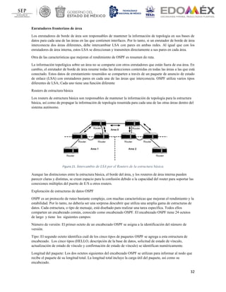 32
Enrutadores fronterizos de área
Los enrutadores de borde de área son responsables de mantener la información de topología en sus bases de
datos para cada una de las áreas en las que contienen interfaces. Por lo tanto, si un enrutador de borde de área
interconecta dos áreas diferentes, debe intercambiar LSA con pares en ambas redes. Al igual que con los
enrutadores de área interna, estos LSA se direccionan y transmiten directamente a sus pares en cada área.
Otra de las características que mejoran el rendimiento de OSPF es resumen de ruta.
La información topológica sobre un área no se comparte con otros enrutadores que están fuera de esa área. En
cambio, el enrutador de borde de área resume todas las direcciones contenidas en todas las áreas a las que está
conectado. Estos datos de enrutamiento resumidos se comparten a través de un paquete de anuncio de estado
de enlace (LSA) con enrutadores pares en cada una de las áreas que interconecta. OSPF utiliza varios tipos
diferentes de LSA; Cada uno tiene una función diferente
Routers de estructura básica
Los routers de estructura básica son responsables de mantener la información de topología para la estructura
básica, así como de propagar la información de topología resumida para cada una de las otras áreas dentro del
sistema autónomo.
Figura 21. Intercambio de LSA por el Routers de la estructura básica.
Aunque las distinciones entre la estructura básica, el borde del área, y los routeres de área interna pueden
parecer claras y distintas, se crean espacio para la confusión debido a la capacidad del router para soportar las
conexiones múltiples del puerto de E/S a otros routers.
Exploración de estructuras de datos OSPF
OSPF es un protocolo de ruteo bastante complejo, con muchas características que mejoran el rendimiento y la
estabilidad. Por lo tanto, no debería ser una sorpresa descubrir que utiliza una amplia gama de estructuras de
datos. Cada estructura, o tipo de mensaje, está diseñado para realizar una tarea específica. Todos ellos
comparten un encabezado común, conocido como encabezado OSPF. El encabezado OSPF tiene 24 octetos
de largo y tiene los siguientes campos:
Número de versión: El primer octeto de un encabezado OSPF se asigna a la identificación del número de
versión.
Tipo: El segundo octeto identifica cuál de los cinco tipos de paquetes OSPF se agrega a esta estructura de
encabezado. Los cinco tipos (HELLO, descripción de la base de datos, solicitud de estado de vínculo,
actualización de estado de vínculo y confirmación de estado de vínculo) se identifican numéricamente.
Longitud del paquete: Los dos octetos siguientes del encabezado OSPF se utilizan para informar al nodo que
recibe el paquete de su longitud total. La longitud total incluye la carga útil del paquete, así como su
encabezado.
 