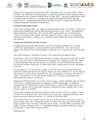 34
El paquete de la descripción de la base de datos (DD) se intercambia entre dos routeres OSPF mientras
inicializan una adyacencia. Este tipo de paquete se utiliza para describir, pero no transmitir realmente,
el contenido de la base de datos de estado de link de un router OSPF. . Dado que esta base de datos puede
ser bastante larga, es posible que se necesiten varios paquetes de descripción de base de datos para
describir todo el contenido de una base de datos. De hecho, se reserva un campo para identificar la
secuencia de paquetes de descripción de base de datos.
El Enlace-Estado Petición Paquete
El tercer tipo de paquete OSPF es el paquete de solicitud de estado de link. Este paquete se utiliza para
solicitar piezas específicas de la base de datos de estado de link de un router vecino. . Ostensiblemente,
después de recibir una actualización DD, un router OSPF puede descubrir que la información del
vecino es más actual, o más completa, que la suya propia. Si es así, el router envía un paquete de
solicitud de estado de link, o paquetes, a su vecino para solicitar información de ruteo de estado de link
más específica.
El paquete de actualización de estado de enlace
El paquete de actualización de estado de link se utiliza para transportar realmente LSA a los nodos
vecinos. Estas actualizaciones se generan en respuesta a una solicitud LSA. . Hay cinco tipos de
paquetes LSA diferentes. Estos tipos de paquetes se identifican por su número de tipo, que oscila entre
1 y 5.
Estos tipos de paquetes, y sus respectivos números LSA, se describen de la siguiente manera:
LSA del router (tipo 1)—Los LSA del router describen los estados y los costos de los links de un router
al área. Todos estos links se deben describir en un solo paquete LSA. También, un router debe originar
un lSA del router para cada área que pertenece a. Por lo tanto, un router de borde de área generaría
LSA de router múltiple, mientras que un router de área interior necesita generar sólo una actualización
de este tipo.
LSA de red(Tipo 2)— Un LSA de red es similar a un LSA del router en que él, también, describe el
estado del y la información de costo para todos los routeres que están asociados en la red. La diferencia
entre un router y un LSA de red es que el LSA de red es una agregación de toda la información de
estado y costo del link en la red. Solo el router designado de la red realiza un seguimiento de esta
información puede generar un LSA de red.
Resumen LSA–IP Network (Tipo 3)—El Tipo 3 LSA se conoce un poco torpemente como el resumen
LSA-IP, que es probablemente por qué los arquitectos de OSPF implementaron un esquema de
numeración para LSA Solamente los routeres de borde de área en una red OSPF pueden generar este
tipo LSA. . Este tipo LSA se utiliza para comunicar la información de ruteo resumida sobre el área a
las áreas vecinas en la red OSPF.
Resumen LSA – Router de límite del sistema autónomo (Tipo 4):El tipo 4 LSA es un pariente cercano
del tipo 3 LSA. La distinción entre estos dos tipos LSA es que el tipo 3 describe las rutas entre áreas,
mientras que el tipo 4 describe las rutas que son externas a la red externa OSPF.
AS– LSA externo (Tipo 5)—El quinto tipo de LSA es el sistema autónomo – LSA externo. Como su
nombre implica, estos LSA se utilizan para describir los destinos que están fuera de la red OSPF. Estos
destinos pueden ser hosts específicos o direcciones de red externas. Un nodo OSPF que funciona como
ASBR al sistema autónomo externo es responsable de propagar esta información de ruteo externa a
través de todas las áreas OSPF a las que pertenece.
Encabezado LSA
 