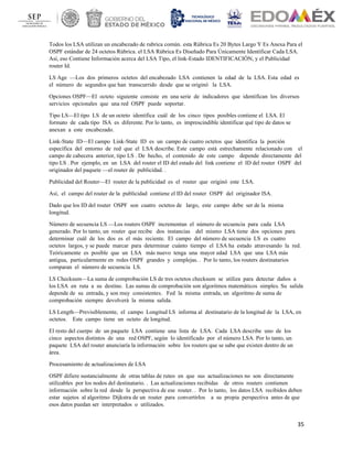 35
Todos los LSA utilizan un encabezado de rubrica común. esta Rúbrica Es 20 Bytes Largo Y Es Anexa Para el
OSPF estándar de 24 octetos Rúbrica. el LSA Rúbrica Es Diseñado Para Únicamente Identificar Cada LSA.
Así, eso Contiene Información acerca del LSA Tipo, el link-Estado IDENTIFICACIÓN, y el Publicidad
router Id.
LS Age —Los dos primeros octetos del encabezado LSA contienen la edad de la LSA. Esta edad es
el número de segundos que han transcurrido desde que se originó la LSA.
Opciones OSPF—El octeto siguiente consiste en una serie de indicadores que identifican los diversos
servicios opcionales que una red OSPF puede soportar.
Tipo LS—El tipo LS de un octeto identifica cuál de los cinco tipos posibles contiene el LSA. El
formato de cada tipo lSA es diferente. Por lo tanto, es imprescindible identificar qué tipo de datos se
anexan a este encabezado.
Link-State ID—El campo Link-State ID es un campo de cuatro octetos que identifica la porción
específica del entorno de red que el LSA describe. Este campo está estrechamente relacionado con el
campo de cabecera anterior, tipo LS . De hecho, el contenido de este campo depende directamente del
tipo LS . Por ejemplo, en un LSA del router el ID del estado del link contiene el ID del router OSPF del
originador del paquete —el router de publicidad. .
Publicidad del Router—El router de la publicidad es el router que originó este LSA.
Así, el campo del router de la publicidad contiene el ID del router OSPF del originador lSA.
Dado que los ID del router OSPF son cuatro octetos de largo, este campo debe ser de la misma
longitud.
Número de secuencia LS —Los routers OSPF incrementan el número de secuencia para cada LSA
generado. Por lo tanto, un router que recibe dos instancias del mismo LSA tiene dos opciones para
determinar cuál de los dos es el más reciente. El campo del número de secuencia LS es cuatro
octetos largos, y se puede marcar para determinar cuánto tiempo el LSA ha estado atravesando la red.
Teóricamente es posible que un LSA más nuevo tenga una mayor edad LSA que una LSA más
antigua, particularmente en redes OSPF grandes y complejas. . Por lo tanto, los routers destinatarios
comparan el número de secuencia LS.
LS Checksum—La suma de comprobación LS de tres octetos checksum se utiliza para detectar daños a
los LSA en ruta a su destino. Las sumas de comprobación son algoritmos matemáticos simples. Su salida
depende de su entrada, y son muy consistentes. Fed la misma entrada, un algoritmo de suma de
comprobación siempre devolverá la misma salida.
LS Length—Previsiblemente, el campo Longitud LS informa al destinatario de la longitud de la LSA, en
octetos. Este campo tiene un octeto de longitud.
El resto del cuerpo de un paquete LSA contiene una lista de LSA. Cada LSA describe uno de los
cinco aspectos distintos de una red OSPF, según lo identificado por el número LSA. Por lo tanto, un
paquete LSA del router anunciaría la información sobre los routers que se sabe que existen dentro de un
área.
Procesamiento de actualizaciones de LSA
OSPF difiere sustancialmente de otras tablas de ruteo en que sus actualizaciones no son directamente
utilizables por los nodos del destinatario. . Las actualizaciones recibidas de otros routers contienen
información sobre la red desde la perspectiva de ese router. . Por lo tanto, los datos LSA recibidos deben
estar sujetos al algoritmo Dijkstra de un router para convertirlos a su propia perspectiva antes de que
esos datos puedan ser interpretados o utilizados.
 