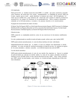 36
LSA duplicadas
Dado que los LSA se inundan a través de un área OSPF, es posible que varias ocurrencias, conocidas
como instancias, del mismo tipo LSA existan simultáneamente. La estabilidad de una red OSPF, por
lo tanto, requiere que un router pueda identificar la instancia más actual del LSA duplicado. Un
router que ha recibido dos o más instancias del mismo tipo LSA examina la edad LS, el número de
secuencia LS y los campos LS Checksum en los encabezados LSA. . Sólo se acepta la información
contenida en la LSA más reciente, y se somete a los procesos descritos en la sección anterior.
El paquete de reconocimiento de estado de enlace
El Quinto Tipo De Paquete OSFP es el link-Estado Reconocimiento Paquete. OSFP Funciones Un fidedigno
Distribución De Las Paquetes (Recordar ese LSA se encuentra Para link-Estado Anuncio, No link-Estado
Reconocimiento). Fiabilidad Significa ese Recibo Del Paquete Debe Ser Reconoció.
Cálculo de rutas
OSPF, a pesar de su complejidad, calcula los costes de una ruta de una de dos maneras notablemente
sencillas:
Un valor predeterminado no sensible al ancho de banda se puede utilizar para cada interfaz OSPF.
OSPF puede calcular automáticamente el costo de utilizar interfaces de router individuales.
Independientemente del método que se emplee, el coste de cualquier ruta determinada se calcula
calculando los costes de todas las interfaces encontradas a lo largo de esa ruta. Se mantiene un registro
de los costos calculados a destinos conocidos en el árbol de trayecto más corto de OSPF. .
Uso del cálculo automático
OSPF puede calcular automáticamente el costo de una interfaz. Este algoritmo se basa en la cantidad
de ancho de banda que cada tipo de interfaz admite. La suma de los valores calculados de todas las
interfaces en una ruta dada forma la base para las decisiones de ruteo OSPF. . Estos valores permiten
que OSPF calcule las rutas basadas, como mínimo, en el ancho de banda disponible por el link en las
rutas redundantes.
Figura 22. Costos Auto calculados de Enlaces.
 