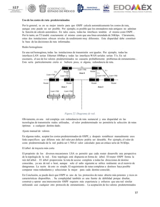 37
Uso de los costes de ruta predeterminados
Por lo general, es en su mejor interés para que OSPF calcule automáticamente los costos de ruta,
aunque esto puede no ser posible. Por ejemplo, es posible que los enrutadores más antiguos no admitan
la función de cálculo automático. En tales casos, todas las interfaces tendrán el mismo costo OSPF. .
Por lo tanto, un T3 tendrá exactamente el mismo costo que una línea arrendada de 56Kbps. Claramente,
estas dos instalaciones ofrecen niveles de rendimiento muy diferentes. Esta disparidad debe constituir
la base de las decisiones de ruta informadas.
Redes homogéneas
En una red homogénea, todas las instalaciones de transmisión son iguales. Por ejemplo, todas las
interfaces LAN serían Ethernet 10Mbps y todas las interfaces WAN seriales serían T1s. En tal
escenario, el uso de los valores predeterminados no causaría probablemente problemas de enrutamiento. .
Esto sería particularmente cierto si hubiera poca, si alguna, redundancia de ruta.
Figura 22. Diagrama de red.
Obviamente, en una red compleja con redundancia de ruta sustancial y una disparidad en las
tecnologías de transmisión reales utilizadas, el valor predeterminado no permitiría la selección de rutas
óptimas a cualquier destino dado.
Ajuste manual de valores
En algunas redes, aceptar los costos predeterminados de OSPF, y después restablecer manualmente esos
links específicos que difieren más del valor por defecto podría ser deseable. Por ejemplo, el valor de
coste predeterminado de la red podría ser 1.768:el valor calculado para un enlace serie de 56 Kbps.
El árbol de trayecto más corto
El propósito de los diversos mecanismos LSA es permitir que cada router desarrolle una perspectiva
de la topología de la red. . Esta topología está dispuesta en forma de árbol. El router OSPF forma la
raíz del árbol. . El árbol proporciona la ruta de acceso completa a todas las direcciones de destino
conocidas, ya sea de red o host, aunque solo el salto siguiente se utilice realmente en el reenvío de
datagramas. La razón de esto es simple. El seguimiento de rutas completas a destinos hace posible
comparar rutas redundantes y seleccionar la mejor para cada destino conocido.
En Conclusión, se puede decir que OSPF es uno de los protocolos de ruteo abierto más potentes y ricos en
características disponibles. . Su complejidad también es una fuente de debilidad porque diseñar,
construir y operar una interconexión OSPF requiere más experiencia y esfuerzo que una red similar
utilizando casi cualquier otro protocolo de enrutamiento. . La aceptación de los valores predeterminados
 