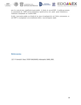 38
para los costos de ruteo simplificará en gran medida el diseño de una red OSPF. A medida que aumenta
su conocimiento de OSPF y de las características operativas de su red, puede ajustar lentamente su
rendimiento manipulando las variables OSPF.
Se debe tener mucho cuidado en el diseño de las áreas y la topología de la red. Hecho correctamente, su
red OSPF le recompensará con un rendimiento sólido y una convergencia rápida
Referencias
[1] T. P. Karanjit S. Siyan, TCP/IP UNLEASHED, Indianapolis: SAMS, 2002.
 