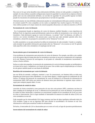 4
Hay casos en los que serían deseables rutas estáticamente definidas, incluso en redes grandes o complejas. Por
ejemplo, las rutas estáticas se pueden configurar para mejorar la seguridad. La conexión de su empresa a Internet
podría tener una ruta estáticamente definida a un servidor de seguridad. No sería posible ingresar sin haber
pasado los mecanismos de autenticación que proporciona el servidor de seguridad.
Alternativamente, las rutas definidas estáticamente pueden ser extremadamente útiles para construir conexiones
de extranet usando IP a otras compañías con las cuales su empleador hace muchos negocios. Por último, las
rutas estáticas pueden ser la mejor manera de conectar pequeñas ubicaciones con redes de conexión a su WAN
Enrutamiento de vector de distancia
En el enrutamiento basado en algoritmos de vector de distancia, también llamados a veces algoritmos de
Bellman-Ford, los algoritmos pasan periódicamente copias de sus tablas de enrutamiento a sus vecinos de red
inmediatos. Cada destinatario agrega un vector de distancia, o su propio "valor" de distancia, a la tabla y lo
reenvía a sus vecinos inmediatos. Este proceso paso a paso hace que cada enrutador aprenda sobre otros
enrutadores y desarrolle una perspectiva acumulativa de las "distancias" de la red.
La tabla acumulativa se usa para actualizar las tablas de enrutamiento de cada enrutador. Cuando se completa,
cada enrutador ha aprendido información aproximada sobre las "distancias" a los recursos en red. No aprende
nada específico sobre otros enrutadores o la topología real de la red.
Inconvenientes para el enrutamiento de vector de distancia
Crear problemas de enrutamiento para protocolos de vector de distancia. Por ejemplo, una falla u otro cambio
en la red requiere algo de tiempo para que los enrutadores converjan en una nueva comprensión de la topología
de la red. Durante el proceso de convergencia, la red puede ser vulnerable al enrutamiento inconsistente e
incluso a bucles infinitos.
Incluso en redes más pequeñas, los protocolos de enrutamiento de vector de distancia pueden ser problemáticos
en el peor de los casos, o subóptimos, en el mejor de los casos. Esto se debe a que la simplicidad que es la fuerza
de este género también puede ser una fuente de debilidad.
Beneficios del enrutamiento por vector de distancia
que son fáciles de entender, configurar, mantener y usar. En consecuencia, son bastante útiles en redes muy
pequeñas que tienen pocas rutas redundantes, si es que tienen alguna, y ningún requisito de rendimiento de red
estricto. El epítome del protocolo de enrutamiento de vector de distancia es el Protocolo de información de
enrutamiento (RIP). RIP utiliza una métrica de distancia única para determinar el siguiente mejor camino a
seguir para cualquier paquete dado: el costo.
Enrutamiento de estado de enlace
conocidos de forma acumulativa como protocolos de ruta más corta primero (SPF), mantienen una base de
datos compleja de la topología de la red. A diferencia de los protocolos de vector de distancia, los protocolos
de estado de enlace desarrollan y mantienen un conocimiento completo de los enrutadores de la red, así como
de cómo se interconectan. Esto se logra mediante el intercambio de anuncios de estado de enlace (LSA) con
otros enrutadores en una red.
Cada enrutador que ha intercambiado LSA luego construye una base de datos topológica utilizando todos los
LSA recibidos. Luego se usa un algoritmo SPF para calcular la accesibilidad a los destinos en red. Esta
información se utiliza para actualizar la tabla de enrutamiento.
De hecho, el intercambio de LSA se desencadena por un evento en la red, en lugar de ejecutarse periódicamente
inconvenientes del enrutamiento de estado de enlace
 