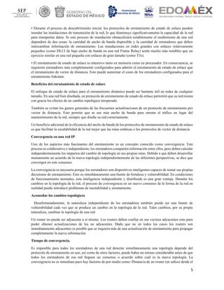 5
• Durante el proceso de descubrimiento inicial, los protocolos de enrutamiento de estado de enlace pueden
inundar las instalaciones de transmisión de la red, lo que disminuye significativamente la capacidad de la red
para transportar datos. Si este proceso de inundación obstaculizará notablemente el rendimiento de una red
dependerá de dos cosas: la cantidad de ancho de banda disponible y la cantidad de enrutadores que deben
intercambiar información de enrutamiento. Las inundaciones en redes grandes con enlaces relativamente
pequeños (como DLCI de bajo ancho de banda en una red Frame Relay) serán mucho más notables que un
ejercicio similar en una red pequeña con enlaces de gran tamaño (como T3s).
• El enrutamiento de estado de enlace es intensivo tanto en memoria como en procesador. En consecuencia, se
requieren enrutadores más completamente configurados para admitir el enrutamiento de estado de enlace que
el enrutamiento de vector de distancia. Esto puede aumentar el costo de los enrutadores configurados para el
enrutamiento linkstate.
Beneficios del enrutamiento de estado de enlace
El enfoque de estado de enlace para el enrutamiento dinámico puede ser bastante útil en redes de cualquier
tamaño. En una red bien diseñada, un protocolo de enrutamiento de estado de enlace permitirá que su red resista
con gracia los efectos de un cambio topológico inesperado.
También se evitan los gastos generales de las frecuentes actualizaciones de un protocolo de enrutamiento por
vector de distancia. Esto permite que se use más ancho de banda para enrutar el tráfico en lugar del
mantenimiento de la red, siempre que diseñe su red correctamente.
Un beneficio adicional de la eficiencia del ancho de banda de los protocolos de enrutamiento de estado de enlace
es que facilitan la escalabilidad de la red mejor que las rutas estáticas o los protocolos de vector de distancia.
Convergencia en una red IP
Uno de los aspectos más fascinantes del enrutamiento es un concepto conocido como convergencia. Este
proceso es colaborativo e independiente; los enrutadores comparten información entre ellos, pero deben calcular
independientemente los impactos del cambio de topología en sus propias rutas. Debido a que deben desarrollar
mutuamente un acuerdo de la nueva topología independientemente de las diferentes perspectivas, se dice que
convergen en este consenso.
La convergencia es necesaria porque los enrutadores son dispositivos inteligentes capaces de tomar sus propias
decisiones de enrutamiento. Esto es simultáneamente una fuente de fortaleza y vulnerabilidad. En condiciones
de funcionamiento normales, esta inteligencia independiente y distribuida es una gran ventaja. Durante los
cambios en la topología de la red, el proceso de convergencia en un nuevo consenso de la forma de la red en
realidad puede introducir problemas de inestabilidad y enrutamiento.
Acomodar los cambios topológicos
Desafortunadamente, la naturaleza independiente de los enrutadores también puede ser una fuente de
vulnerabilidad cada vez que se produce un cambio en la topología de la red. Tales cambios, por su propia
naturaleza, cambian la topología de una red
Un router no puede ser adyacente a sí mismo. Los routers deben confiar en sus vecinos adyacentes esto para
poder obtener actualizaciones de los no adyacentes. Dado que no en todos los casos los routers son
inmediatamente adyacentes es posible que se requiera más de una actualización de enrutamiento para propagar
completamente la nueva información.
Tiempo de convergencia.
Es imposible para todos los enrutadores de una red detectar simultáneamente una topología depende del
protocolo de enrutamiento en uso, así como de otros factores, puede haber un retraso considerable antes de que
todos los enrutadores de esa red lleguen un consenso o acuerdo sobre cuál es la nueva topología. La
convergencia no es inmediata pues hay factores de por medio como: Distancia de un router (en saltos) desde el
 