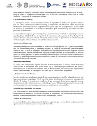6
punto de cambio, numero re routers en la red que usan protocolos de enrutamiento dinámico, ancho de banda y
carga de tráfico en enlaces de comunicaciones, carga de un router, patrones de tráfico frente al cambio
topológico y el protocolo de enrutamiento utilizado.
Cálculo de rutas en redes IP.
La convergencia es crítica para la capacidad de una red de responder a las fluctuaciones operativas. La clave
para ello son las comunicaciones entre los routers y los responsables para esta acción son los protocolos de
enrutamiento, claro está que no todos los protocolos son iguales y por esto es que para medir la capacidad de
un protocolo de enrutamiento es evaluando sus habilidades para calcular rutas y relacionarse con otros
protocolos de enrutamiento.
La capacidad de convergencia que tiene un protocolo de enrutamiento es función de su capacidad para calcular
rutas. La eficacia del cálculo de ruta de un protocolo de enrutamiento se basa en varios factores: Si el protocolo
calcula o almacena y almacena múltiples rutas a cada destino, la forma en que se inician las actualizaciones de
enrutamiento y las métricas utilizadas para calcular distancias o costos.
Almacenar múltiples rutas.
Algunos protocolos de enrutamiento mejoran su eficiencia registrando solo una ruta a cada destino conocido,
pero esto tiene un inconveniente ya que cuando se produce un cambio de topología cada router debe calcular
una nueva ruta a través de la red para los destinos afectados. Otros protocolos permiten almacenar múltiples
rutas a cada destino, mantener múltiples rutas permite al enrutador equilibrar las cargas de tráfico en múltiples
enlaces así cuando se produce un cambio de topología, los enrutadores ya tienen rutas alternativas a los destinos
afectados en sus tablas de enrutamiento, esto no acelera el proceso de convergencia, pero permite que las redes
sostengan los cambios de topología.
Iniciando actualizaciones.
En cuanto a las actualizaciones algunos protocolos de enrutamiento usan el paso del tiempo para iniciar
actualizaciones de enrutamiento otros inician cuando hay un cambio topológico (impulsados por eventos),
mencionando que, si se mantienen constantes todas las demás variables, las actualizaciones impulsadas por
eventos generarán tiempos de convergencia más cortos que las actualizaciones programadas.
Actualizaciones cronometradas.
Se refiere a realizar una actualización después de que transcurre un tiempo específico independientemente si se
ha producido un cambio topológico. Esto lleva consigo realizar actualizaciones innecesarias lo que desperdicia
el ancho de banda y el enrutador recursos además de que los tiempos de convergencia pueden aumentar
innecesariamente si los cálculos de ruta son conducidos por el paso del tiempo y finalmente los protocolos de
enrutamiento de vector de distancia generalmente usan actualizaciones cronometradas.
Actualizaciones controladas por eventos.
Una actualización solo se inicia cuando se ha producido un cambio en la topología de la red detectado Dado
que un cambio de topología es lo que crea la necesidad de convergencia. Los protocolos de enrutamiento de
estado de enlace generalmente usan actualizaciones controladas por eventos.
Métricas de enrutamiento.
La intención de las métricas de enrutamiento dinámico es permitir que se tomen decisiones de enrutamiento
óptimas utilizando la información más actualizada disponible.
 