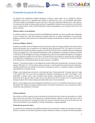 7
Protocolos de puerta de enlace
Un protocolo de enrutamiento también determina la métrica. cuanto mayor sea la variedad de métricas
disponibles, mayor será su capacidad para adaptar la operación de la red a sus necesidades particulares.
Protocolos simples de enrutamiento usan de una a dos y otros más sofisticados admiten cinco o más métricas.
Los protocolos de estado de enlace pueden permitir la capacidad de calcular rutas en función de varios factores
como la carga de tráfico, ancho de banda disponible, retardo de propagación y una estimación del costo de red
de una conexión
Métrica estática versus dinámica.
Las métricas estáticas en su mayoría ofrecen la posibilidad de personalizar sus valores cuando están configurado
y una vez hecho esto, cada valor permanece constante hasta que se cambia manualmente. Los protocolos
dinámicos permiten tomar decisiones de enrutamiento basadas en información en tiempo real sobre el estado
de la red.
Gateways, Bridges y Routers.
Cuando un enrutador recibe un datagrama de una red interna, realiza una simple verificación de la dirección de
destino del mensaje, que se encuentra en la Unidad de datos del protocolo TCP. Si la parte de la red de la
dirección IP de la máquina de destino coincide con la dirección IP de la red, el enrutador sabe que el datagrama
es para una máquina en su red conectada directamente y pasa el datagrama a la red para su entrega en cambio
si la dirección IP del datagrama revela que el datagrama no es para la red conectada directamente, el datagrama
se pasa al siguiente enrutador en la red interna. Se desarrollaron varios dispositivos especiales para simplificar
el enrutamiento de datagramas de red a red, a través de una red interna o a través de una red de área amplia.
Estos dispositivos se denominan puertas de enlace, puentes y enrutadores.
Gateway: Una puerta de enlace es una máquina que realiza traducciones de protocolos. Las puertas de enlace
operan a OSI capas 4 a 7. Por lo general, operan en la capa 7, como las puertas de enlace de correo electrónico.
También pueden tener que realizar la conversión de formatos de archivo o manejar el cifrado y descifrado,
dependiendo de los sistemas de red.
Bridge: es una máquina que conecta dos o más redes que usan el mismo protocolo. Un puente opera en la capa
2 del modelo OSI. Una nueva clase de dispositivos llamados conmutadores de capa 2 han llegado a estar
disponibles y pueden usarse como reemplazos para puentes, mencionando que los puentes conocen las
direcciones de la capa de enlace de datos, pero no las direcciones IP de la capa de red. Los puentes pueden
manejar muchas LAN al mismo tiempo, pero todas deben usar el mismo protocolo.
Router: es una máquina que reenvía datagramas alrededor de una red. Los enrutadores funcionan en la capa 3
del modelo OSI. Algunos enrutadores pueden realizar conversiones de protocolo, como una puerta de enlace,
cuando hay rutas opcionales a un destino.
Sistema autónomo.
Este término se refiere a aquel en el que la estructura de la red de área local a la que está conectada no es visible
para el resto de la red interna. Por lo general, un enrutador fronterizo conduce a la red de área local y todo el
tráfico de esa red pasa por el enrutador de borde, esto oculta la estructura interna de la red de área local. del
resto de la red interna, lo que simplifica el manejo de datagramas y agrega seguridad.
Protocolos de puerta de enlace.
Los protocolos de enrutamiento intercambian información de enrutamiento y estado entre las puertas de enlace.
Núcleo y no núcleo son dos tipos de puertas de enlace utilizadas en Internet. Las puertas de enlace principales
 