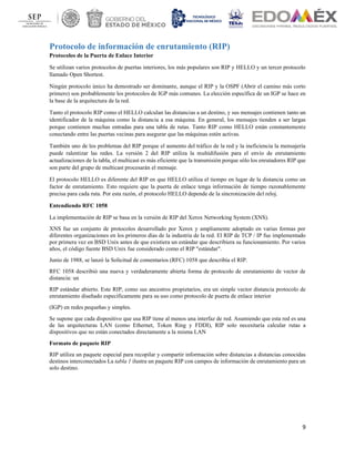 9
Protocolo de información de enrutamiento (RIP)
Protocolos de la Puerta de Enlace Interior
Se utilizan varios protocolos de puertas interiores, los más populares son RIP y HELLO y un tercer protocolo
llamado Open Shortest.
Ningún protocolo único ha demostrado ser dominante, aunque el RIP y la OSPF (Abrir el camino más corto
primero) son probablemente los protocolos de IGP más comunes. La elección específica de un IGP se hace en
la base de la arquitectura de la red.
Tanto el protocolo RIP como el HELLO calculan las distancias a un destino, y sus mensajes contienen tanto un
identificador de la máquina como la distancia a esa máquina. En general, los mensajes tienden a ser largas
porque contienen muchas entradas para una tabla de rutas. Tanto RIP como HELLO están constantemente
conectando entre las puertas vecinas para asegurar que las máquinas estén activas.
También uno de los problemas del RIP porque el aumento del tráfico de la red y la ineficiencia la mensajería
puede ralentizar las redes. La versión 2 del RIP utiliza la multidifusión para el envío de enrutamiento
actualizaciones de la tabla, el multicast es más eficiente que la transmisión porque sólo los enrutadores RIP que
son parte del grupo de multicast procesarán el mensaje.
El protocolo HELLO es diferente del RIP en que HELLO utiliza el tiempo en lugar de la distancia como un
factor de enrutamiento. Esto requiere que la puerta de enlace tenga información de tiempo razonablemente
precisa para cada ruta. Por esta razón, el protocolo HELLO depende de la sincronización del reloj.
Entendiendo RFC 1058
La implementación de RIP se basa en la versión de RIP del Xerox Networking System (XNS).
XNS fue un conjunto de protocolos desarrollado por Xerox y ampliamente adoptado en varias formas por
diferentes organizaciones en los primeros días de la industria de la red. El RIP de TCP / IP fue implementado
por primera vez en BSD Unix antes de que existiera un estándar que describiera su funcionamiento. Por varios
años, el código fuente BSD Unix fue considerado como el RIP "estándar".
Junio de 1988, se lanzó la Solicitud de comentarios (RFC) 1058 que describía el RIP.
RFC 1058 describió una nueva y verdaderamente abierta forma de protocolo de enrutamiento de vector de
distancia: un
RIP estándar abierto. Este RIP, como sus ancestros propietarios, era un simple vector distancia protocolo de
enrutamiento diseñado específicamente para su uso como protocolo de puerta de enlace interior
(IGP) en redes pequeñas y simples.
Se supone que cada dispositivo que usa RIP tiene al menos una interfaz de red. Asumiendo que esta red es una
de las arquitecturas LAN (como Ethernet, Token Ring y FDDI), RIP solo necesitaría calcular rutas a
dispositivos que no están conectados directamente a la misma LAN
Formato de paquete RIP
RIP utiliza un paquete especial para recopilar y compartir información sobre distancias a distancias conocidas
destinos interconectados La tabla 1 ilustra un paquete RIP con campos de información de enrutamiento para un
solo destino.
 