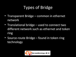 Types of Bridge
• Transparent Bridge – common in ethernet
  network
• Translational bridge – used to connect two
  different network such as ethernet and token
  ring
• Source-route Bridge – found in token ring
  technology
 