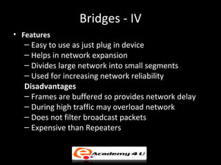 Bridges - IV
• Features
  – Easy to use as just plug in device
  – Helps in network expansion
  – Divides large network into small segments
  – Used for increasing network reliability
  Disadvantages
  – Frames are buffered so provides network delay
  – During high traffic may overload network
  – Does not filter broadcast packets
  – Expensive than Repeaters
 