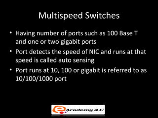 Multispeed Switches
• Having number of ports such as 100 Base T
  and one or two gigabit ports
• Port detects the speed of NIC and runs at that
  speed is called auto sensing
• Port runs at 10, 100 or gigabit is referred to as
  10/100/1000 port
 
