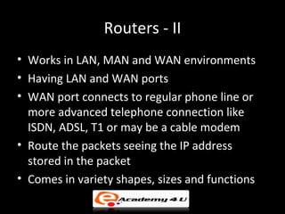 Routers - II
• Works in LAN, MAN and WAN environments
• Having LAN and WAN ports
• WAN port connects to regular phone line or
  more advanced telephone connection like
  ISDN, ADSL, T1 or may be a cable modem
• Route the packets seeing the IP address
  stored in the packet
• Comes in variety shapes, sizes and functions
 