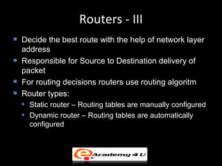 Routers - III
   Decide the best route with the help of network layer
    address
   Responsible for Source to Destination delivery of
    packet
   For routing decisions routers use routing algoritm
   Router types:
       Static router – Routing tables are manually configured
       Dynamic router – Routing tables are automatically
        configured
 
