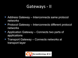 Gateways - II

   Address Gateway – Interconnects same protocol
    networks
   Protocol Gateway – Interconnects different protocol
    networks
   Application Gateway – Connects two parts of
    applications
   Transport Gateway – Connects networks at
    transport layer
 