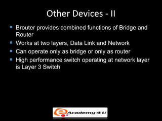 Other Devices - II
   Brouter provides combined functions of Bridge and
    Router
   Works at two layers, Data Link and Network
   Can operate only as bridge or only as router
   High performance switch operating at network layer
    is Layer 3 Switch
 