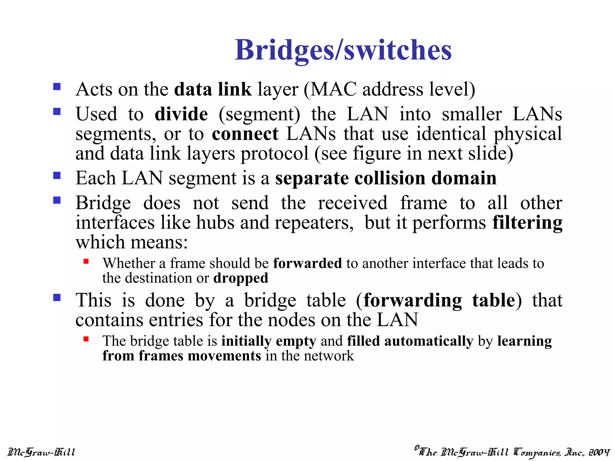 McGraw-Hill ©The McGraw-Hill Companies, Inc., 2004
Bridges/switches
 Acts on the data link layer (MAC address level)
 Used to divide (segment) the LAN into smaller LANs
segments, or to connect LANs that use identical physical
and data link layers protocol (see figure in next slide)
 Each LAN segment is a separate collision domain
 Bridge does not send the received frame to all other
interfaces like hubs and repeaters, but it performs filtering
which means:
 Whether a frame should be forwarded to another interface that leads to
the destination or dropped
 This is done by a bridge table (forwarding table) that
contains entries for the nodes on the LAN
 The bridge table is initially empty and filled automatically by learning
from frames movements in the network
 