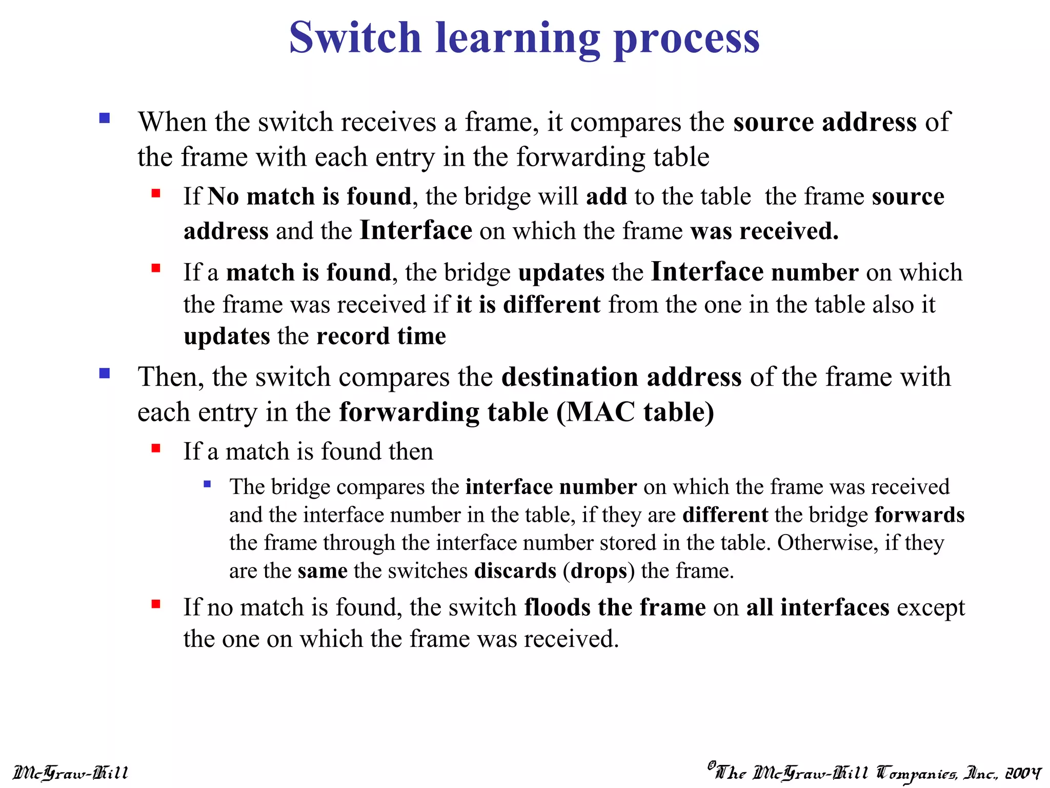 McGraw-Hill ©The McGraw-Hill Companies, Inc., 2004
Switch learning process
 When the switch receives a frame, it compares the source address of
the frame with each entry in the forwarding table
 If No match is found, the bridge will add to the table the frame source
address and the Interface on which the frame was received.

If a match is found, the bridge updates the Interface number on which
the frame was received if it is different from the one in the table also it
updates the record time
 Then, the switch compares the destination address of the frame with
each entry in the forwarding table (MAC table)
 If a match is found then

The bridge compares the interface number on which the frame was received
and the interface number in the table, if they are different the bridge forwards
the frame through the interface number stored in the table. Otherwise, if they
are the same the switches discards (drops) the frame.
 If no match is found, the switch floods the frame on all interfaces except
the one on which the frame was received.
 