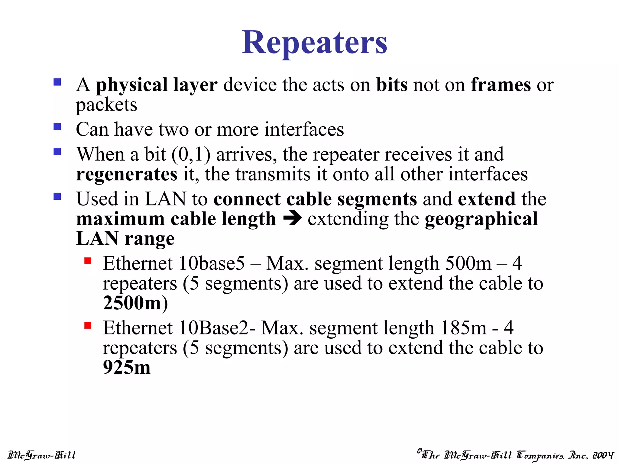 McGraw-Hill ©The McGraw-Hill Companies, Inc., 2004
Repeaters
 A physical layer device the acts on bits not on frames or
packets
 Can have two or more interfaces
 When a bit (0,1) arrives, the repeater receives it and
regenerates it, the transmits it onto all other interfaces
 Used in LAN to connect cable segments and extend the
maximum cable length  extending the geographical
LAN range
 Ethernet 10base5 – Max. segment length 500m – 4
repeaters (5 segments) are used to extend the cable to
2500m)
 Ethernet 10Base2- Max. segment length 185m - 4
repeaters (5 segments) are used to extend the cable to
925m
 