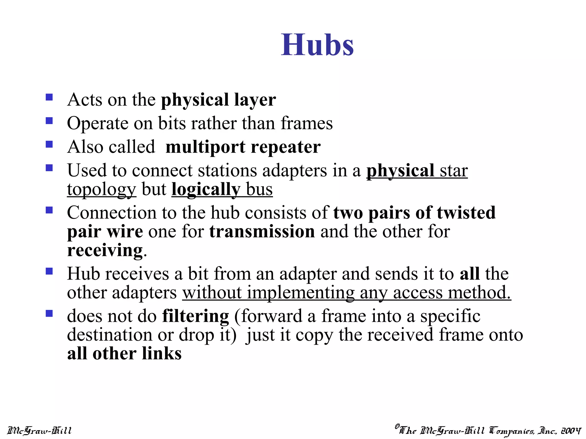 McGraw-Hill ©The McGraw-Hill Companies, Inc., 2004
Hubs
 Acts on the physical layer
 Operate on bits rather than frames
 Also called multiport repeater
 Used to connect stations adapters in a physical star
topology but logically bus
 Connection to the hub consists of two pairs of twisted
pair wire one for transmission and the other for
receiving.
 Hub receives a bit from an adapter and sends it to all the
other adapters without implementing any access method.
 does not do filtering (forward a frame into a specific
destination or drop it) just it copy the received frame onto
all other links
 