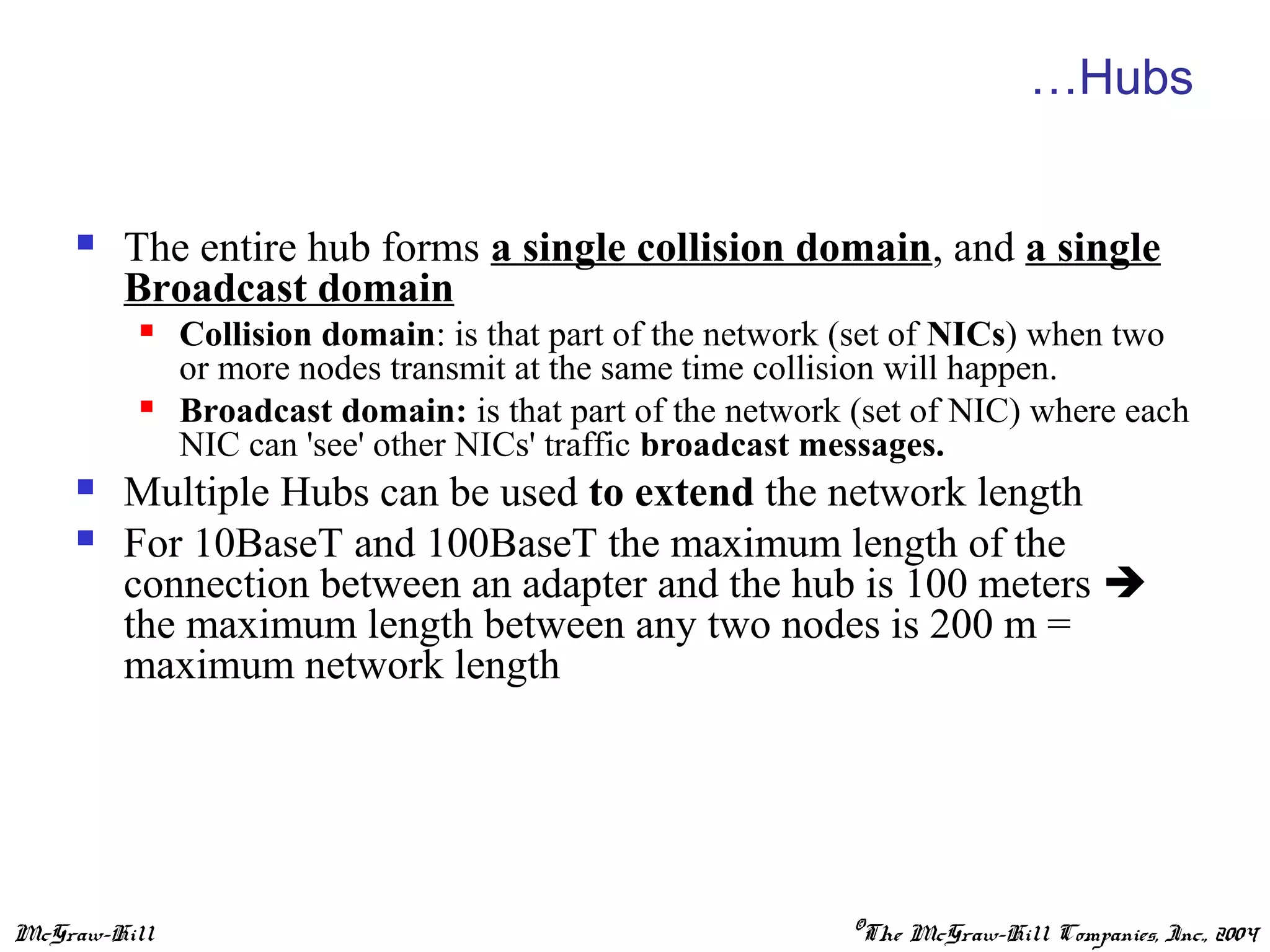 McGraw-Hill ©The McGraw-Hill Companies, Inc., 2004
…Hubs
 The entire hub forms a single collision domain, and a single
Broadcast domain
 Collision domain: is that part of the network (set of NICs) when two
or more nodes transmit at the same time collision will happen.
 Broadcast domain: is that part of the network (set of NIC) where each
NIC can 'see' other NICs' traffic broadcast messages.
 Multiple Hubs can be used to extend the network length
 For 10BaseT and 100BaseT the maximum length of the
connection between an adapter and the hub is 100 meters 
the maximum length between any two nodes is 200 m =
maximum network length
 