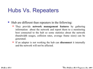 McGraw-Hill ©The McGraw-Hill Companies, Inc., 2004
Hubs Vs. Repeaters
 Hub are different than repeaters in the following:
 They provide network management features by gathering
information about the network and report them to a monitoring
host connected to the hub so some statistics about the network
(bandwidth usages, collision rates, average frame sizes) can be
generated.
 If an adapter is not working the hub can disconnect it internally
and the network will not be affected.
 
