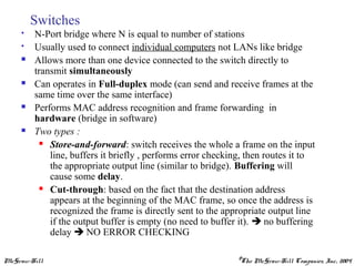 McGraw-Hill ©The McGraw-Hill Companies, Inc., 2004
Switches
 N-Port bridge where N is equal to number of stations
 Usually used to connect individual computers not LANs like bridge
 Allows more than one device connected to the switch directly to
transmit simultaneously
 Can operates in Full-duplex mode (can send and receive frames at the
same time over the same interface)
 Performs MAC address recognition and frame forwarding in
hardware (bridge in software)
 Two types :
 Store-and-forward: switch receives the whole a frame on the input
line, buffers it briefly , performs error checking, then routes it to
the appropriate output line (similar to bridge). Buffering will
cause some delay.
 Cut-through: based on the fact that the destination address
appears at the beginning of the MAC frame, so once the address is
recognized the frame is directly sent to the appropriate output line
if the output buffer is empty (no need to buffer it).  no buffering
delay  NO ERROR CHECKING
 