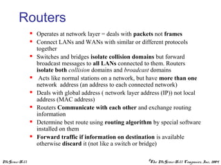 McGraw-Hill ©The McGraw-Hill Companies, Inc., 2004
Routers
 Operates at network layer = deals with packets not frames
 Connect LANs and WANs with similar or different protocols
together
 Switches and bridges isolate collision domains but forward
broadcast messages to all LANs connected to them. Routers
isolate both collision domains and broadcast domains
 Acts like normal stations on a network, but have more than one
network address (an address to each connected network)
 Deals with global address ( network layer address (IP)) not local
address (MAC address)
 Routers Communicate with each other and exchange routing
information
 Determine best route using routing algorithm by special software
installed on them
 Forward traffic if information on destination is available
otherwise discard it (not like a switch or bridge)
 