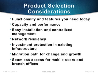 Product Selection Considerations Functionality and features you need today Capacity and performance  Easy installation and centralized management Network resiliency  Investment protection in existing infrastructure Migration path for change and growth Seamless access for mobile users and  branch offices 