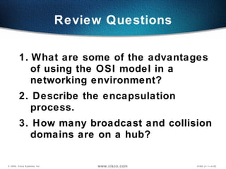 1.   What are some of the advantages of using the OSI model in a networking environment? 2. Describe the encapsulation process. 3. How many broadcast and collision domains are on a hub? Review Questions 