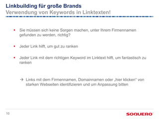 Linkbuilding für große Brands
Verwendung von Keywords in Linktexten!


        Sie müssen sich keine Sorgen machen, unter Ihrem Firmennamen
         gefunden zu werden, richtig?

        Jeder Link hilft, um gut zu ranken

        Jeder Link mit dem richtigen Keyword im Linktext hilft, um fantastisch zu
         ranken



          Links mit dem Firmennamen, Domainnamen oder „hier klicken“ von
           starken Webseiten identifizieren und um Anpassung bitten




10
 