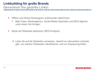 Linkbuilding für große Brands
Generieren Sie gezielte Links!


        Offline und Online Kampagnen aufeinander abstimmen
          Best Case: Werbeagentur, Social Media Spezialist und SEO-Agentur
             unter einen Hut bringen

        Spots auf Webseite platzieren (SEO-Analyse)



          Links die auf die Startseite verweisen, obwohl es relevantere Linkziele
           gibt, von starken Webseiten identifizieren und um Anpassung bitten




11
 