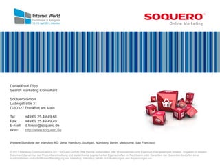 Daniel Paul Töpp
Search Marketing Consultant

SoQuero GmbH
Ludwigstraße 31
D-60327 Frankfurt am Main

Tel:       +49 69 25.49.49.68
Fax:       +49 69 25.49.49.49
E-Mail:    d.toepp@soquero.de
Web:       http://www.soquero.de


Weitere Standorte der Intershop AG: Jena, Hamburg, Stuttgart, Nürnberg, Berlin, Melbourne, San Francisco

© 2011 Intershop Communications AG / SoQuero GmbH. Alle Rechte vorbehalten. Alle Warenzeichen sind Eigentum ihrer jeweiligen Inhaber. Angaben in diesem
Dokument dienen nur der Produktbeschreibung und stellen keine zugesicherten Eigenschaften im Rechtssinn oder Garantien dar. Garantien bedürfen einer
ausdrücklichen und schriftlichen Bestätigung von Intershop. Intershop behält sich Änderungen und Anpassungen vor.
 