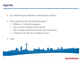 Agenda


       Ist Linkbuilding für etablierte Unternehmen wichtig?

       Worin bestehen die Herausforderungen?
         Offline vs. Online Kampagnen
         Buzz auf die richtigen Spots lenken
         Die wichtigen Keywords kennen und verwenden
         Linkpower On Site auch wirklich nutzen

       Q&A




3
 