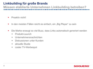 Linkbuilding für große Brands
Müssen etablierte Unternehmen Linkbuilding betreiben?


       Proaktiv nicht!

       In den meisten Fällen reicht es einfach, ein „Big Player“ zu sein

       Die Marke erzeugt so viel Buzz, dass Links automatisch generiert werden
         Produkt-Launch
         Unternehmensnachrichten
         Diskussionen unter Kunden
         aktuelle Studie
         cooler TV-Werbespot




4
 
