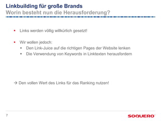 Linkbuilding für große Brands
Worin besteht nun die Herausforderung?


       Links werden völlig willkürlich gesetzt!

       Wir wollen jedoch:
         Den Link-Juice auf die richtigen Pages der Website lenken
         Die Verwendung von Keywords in Linktexten herausfordern




     Den vollen Wert des Links für das Ranking nutzen!




7
 