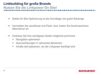 Linkbuilding für große Brands
Nutzen Sie die Linkpower On Site!


       Solide On Site Optimierung ist die Grundlage von guten Rankings

       Vermeiden Sie JavaScript und Flash, bzw. bieten Sie Suchmaschinen
        Alternativen an

       Verlinken Sie Ihre wichtigsten Seiten möglichst prominent
         Navigation optimieren
         Querverlinkungen in relevanten Bereichen
         Inhalte dort platzieren, wo die Linkpower benötigt wird




8
 
