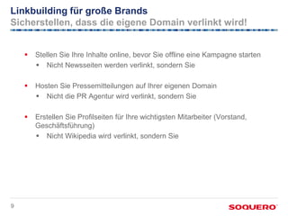 Linkbuilding für große Brands
Sicherstellen, dass die eigene Domain verlinkt wird!


       Stellen Sie Ihre Inhalte online, bevor Sie offline eine Kampagne starten
         Nicht Newsseiten werden verlinkt, sondern Sie

       Hosten Sie Pressemitteilungen auf Ihrer eigenen Domain
         Nicht die PR Agentur wird verlinkt, sondern Sie

       Erstellen Sie Profilseiten für Ihre wichtigsten Mitarbeiter (Vorstand,
        Geschäftsführung)
         Nicht Wikipedia wird verlinkt, sondern Sie




9
 